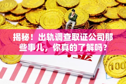 全南揭秘！出轨调查取证公司那些事儿，你真的了解吗？