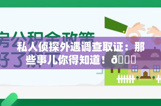 全南私人侦探外遇调查取证：那些事儿你得知道！😎