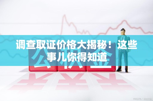 全南调查取证价格大揭秘！这些事儿你得知道
