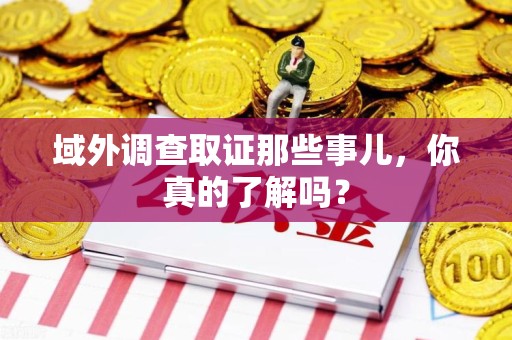 全南域外调查取证那些事儿，你真的了解吗？