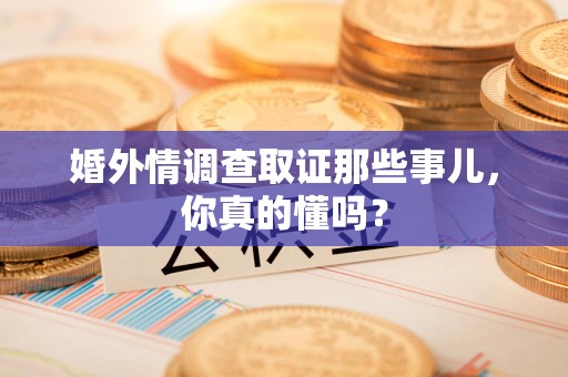 全南婚外情调查取证那些事儿，你真的懂吗？